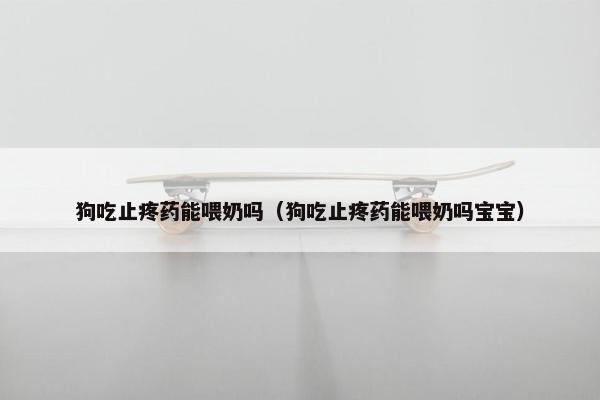 狗吃止疼药能喂奶吗（狗吃止疼药能喂奶吗宝宝）