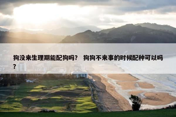 狗没来生理期能配狗吗？ 狗狗不来事的时候配种可以吗？