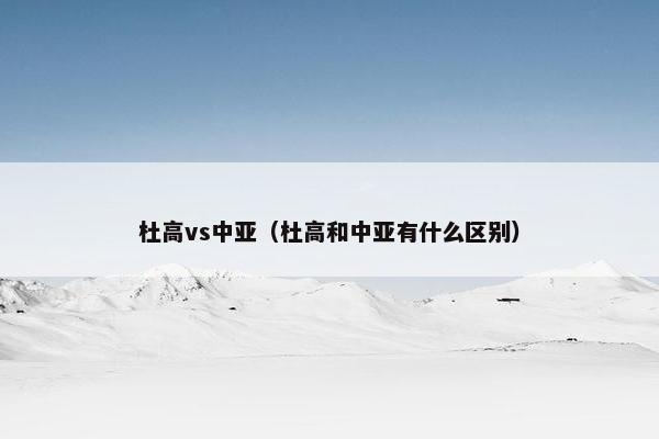 杜高vs中亚（杜高和中亚有什么区别）