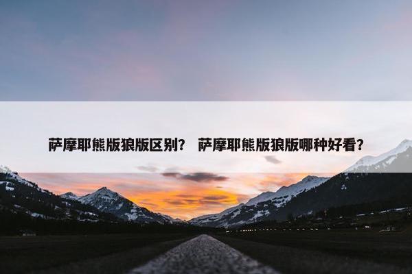 萨摩耶熊版狼版区别？ 萨摩耶熊版狼版哪种好看？