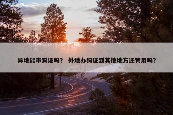 异地能审狗证吗？ 外地办狗证到其他地方还管用吗？