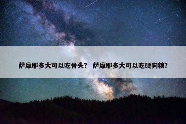 萨摩耶多大可以吃骨头？ 萨摩耶多大可以吃硬狗粮？