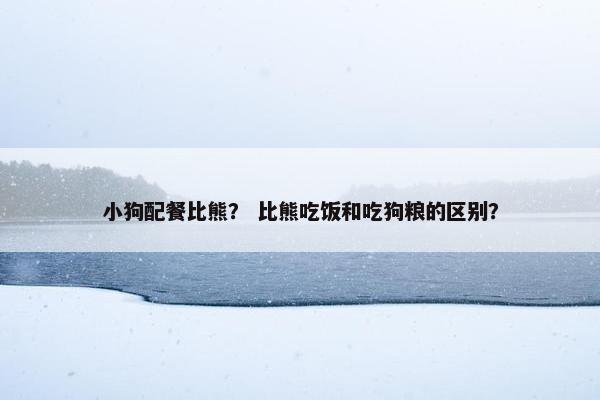 小狗配餐比熊？ 比熊吃饭和吃狗粮的区别？