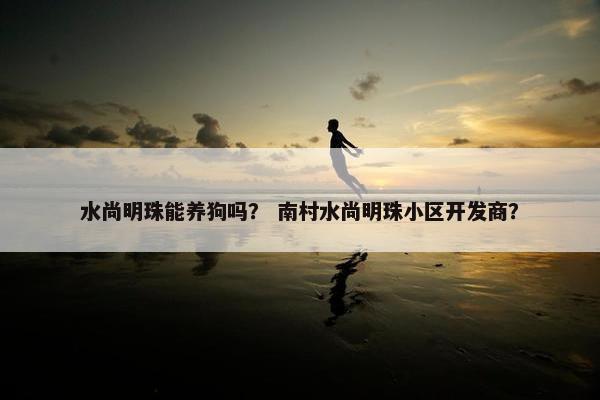 水尚明珠能养狗吗？ 南村水尚明珠小区开发商？