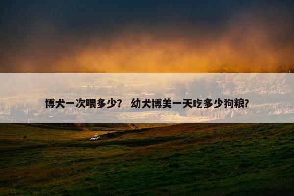 博犬一次喂多少？ 幼犬博美一天吃多少狗粮？