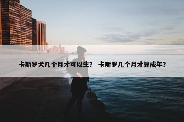 卡斯罗犬几个月才可以生？ 卡斯罗几个月才算成年？