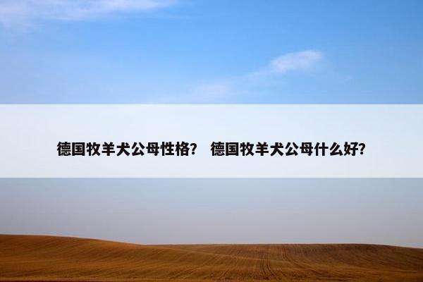 德国牧羊犬公母性格？ 德国牧羊犬公母什么好？