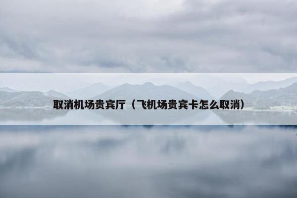 取消机场贵宾厅（飞机场贵宾卡怎么取消）
