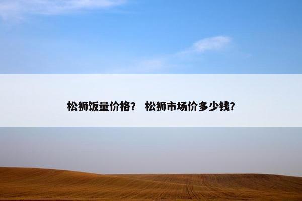 松狮饭量价格？ 松狮市场价多少钱？