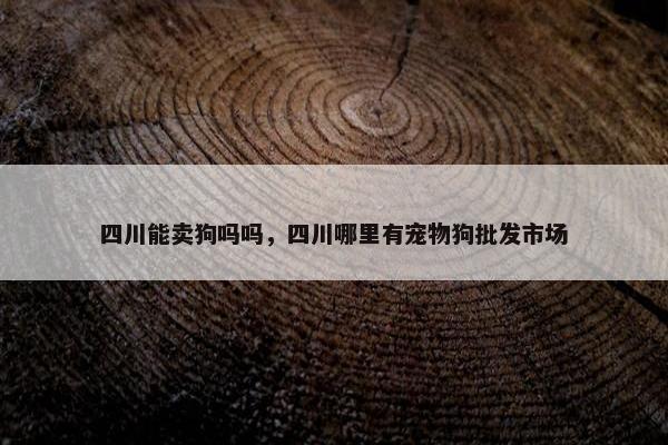 四川能卖狗吗吗，四川哪里有宠物狗批发市场