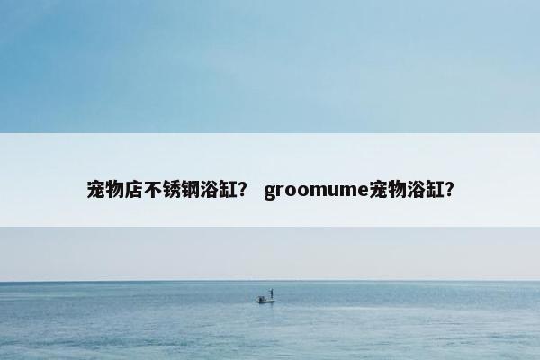 宠物店不锈钢浴缸？ groomume宠物浴缸？