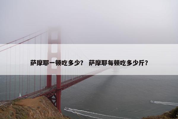 萨摩耶一顿吃多少？ 萨摩耶每顿吃多少斤？