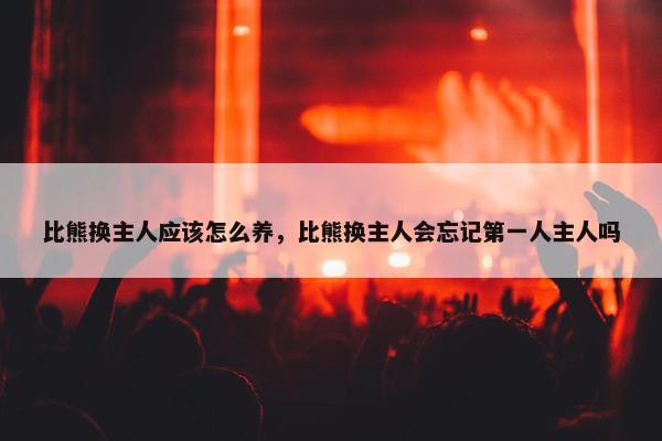 比熊换主人应该怎么养，比熊换主人会忘记第一人主人吗
