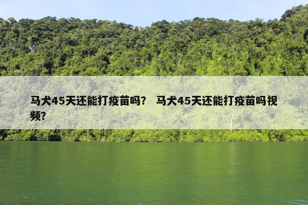 马犬45天还能打疫苗吗？ 马犬45天还能打疫苗吗视频？