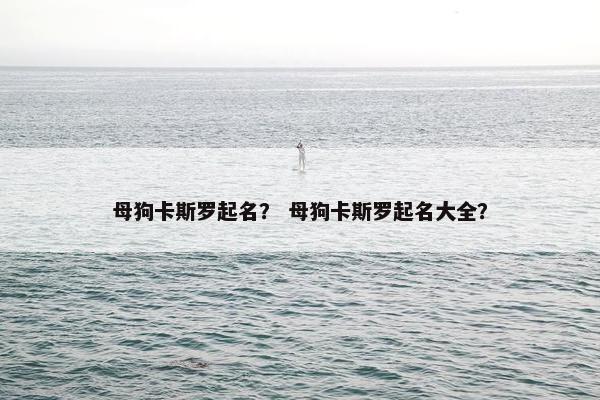 母狗卡斯罗起名？ 母狗卡斯罗起名大全？