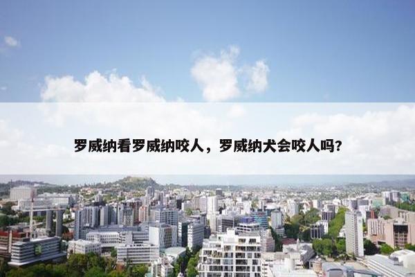 罗威纳看罗威纳咬人，罗威纳犬会咬人吗?