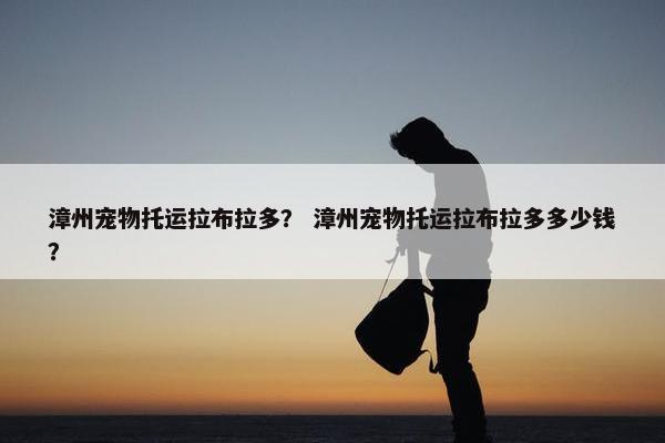 漳州宠物托运拉布拉多？ 漳州宠物托运拉布拉多多少钱？