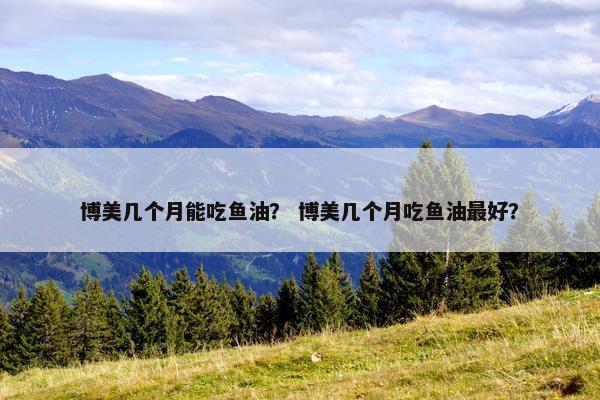博美几个月能吃鱼油？ 博美几个月吃鱼油最好？
