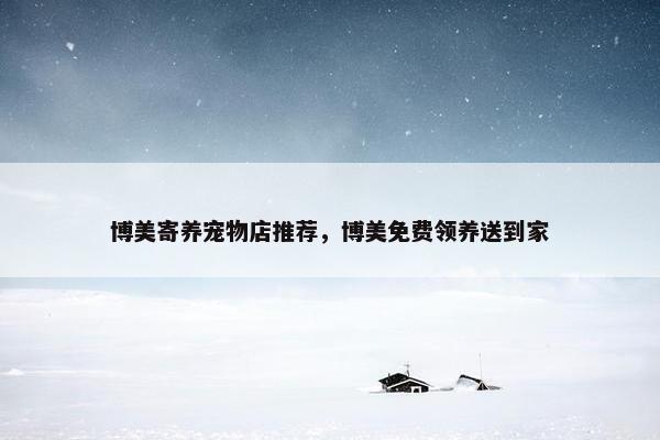 博美寄养宠物店推荐，博美免费领养送到家