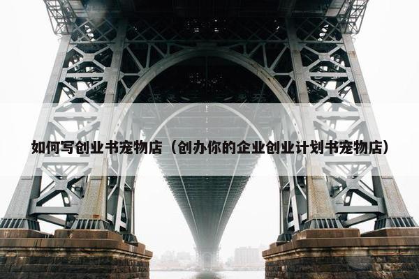 如何写创业书宠物店（创办你的企业创业计划书宠物店）