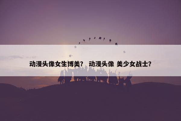 动漫头像女生博美？ 动漫头像 美少女战士？