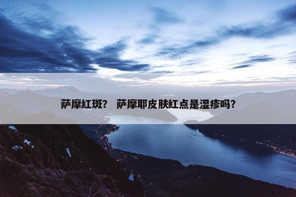 萨摩红斑？ 萨摩耶皮肤红点是湿疹吗？