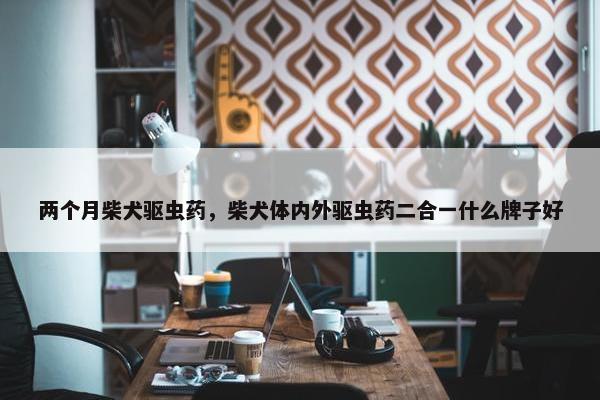 两个月柴犬驱虫药，柴犬体内外驱虫药二合一什么牌子好