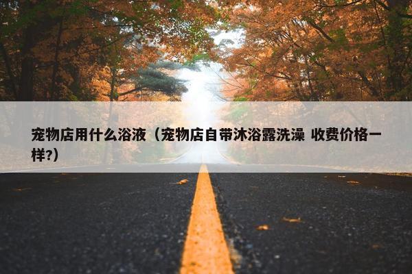 宠物店用什么浴液（宠物店自带沐浴露洗澡 收费价格一样?）