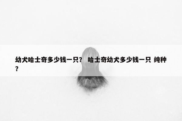 幼犬哈士奇多少钱一只？ 哈士奇幼犬多少钱一只 纯种？