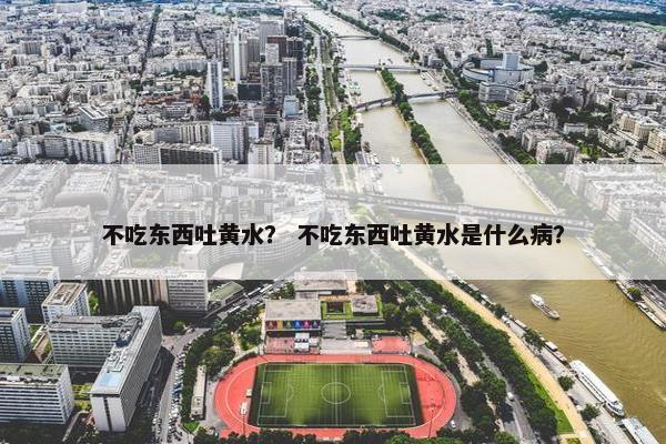 不吃东西吐黄水？ 不吃东西吐黄水是什么病？