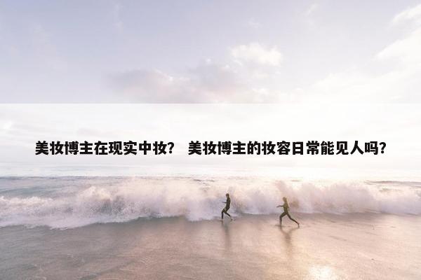 美妆博主在现实中妆？ 美妆博主的妆容日常能见人吗？