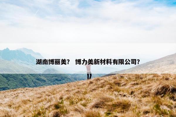 湖南博丽美？ 博力美新材料有限公司？
