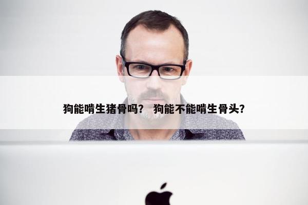 狗能啃生猪骨吗？ 狗能不能啃生骨头？