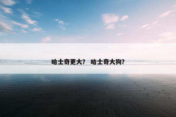 哈士奇更大？ 哈士奇大狗？