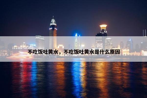 不吃饭吐黄水，不吃饭吐黄水是什么原因