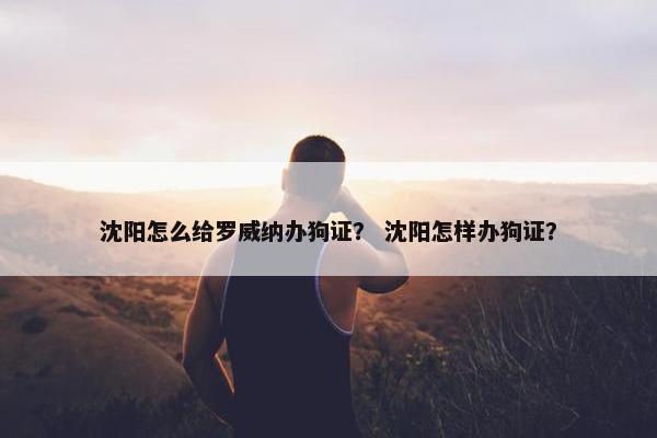 沈阳怎么给罗威纳办狗证？ 沈阳怎样办狗证？