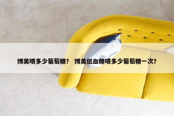 博美喂多少葡萄糖？ 博美低血糖喂多少葡萄糖一次？