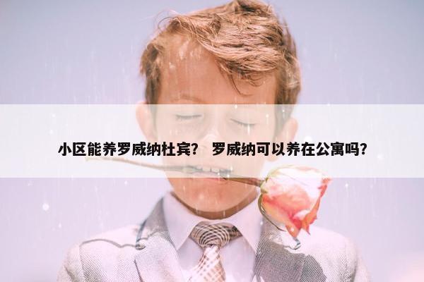 小区能养罗威纳杜宾？ 罗威纳可以养在公寓吗？