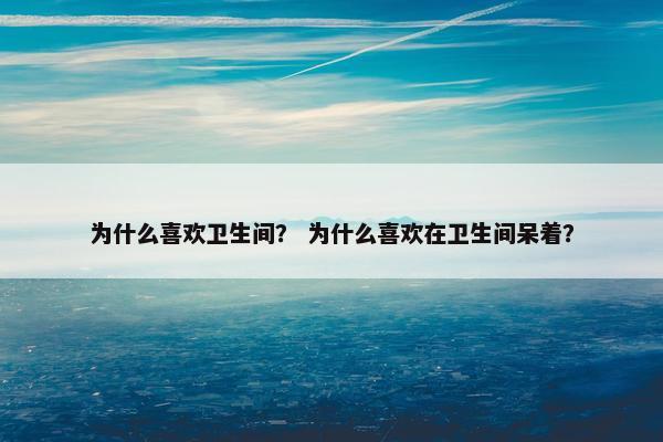 为什么喜欢卫生间？ 为什么喜欢在卫生间呆着？