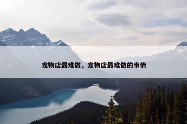 宠物店最难做,宠物店最难做的事情 宠物店最难做,宠物店最难做的事情