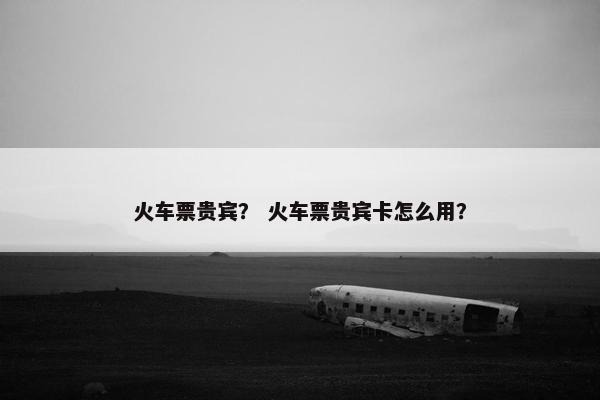 火车票贵宾？ 火车票贵宾卡怎么用？