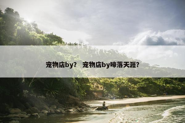 宠物店by？ 宠物店by啼落天涯？