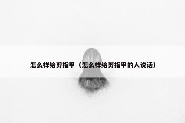 怎么样给剪指甲（怎么样给剪指甲的人说话）