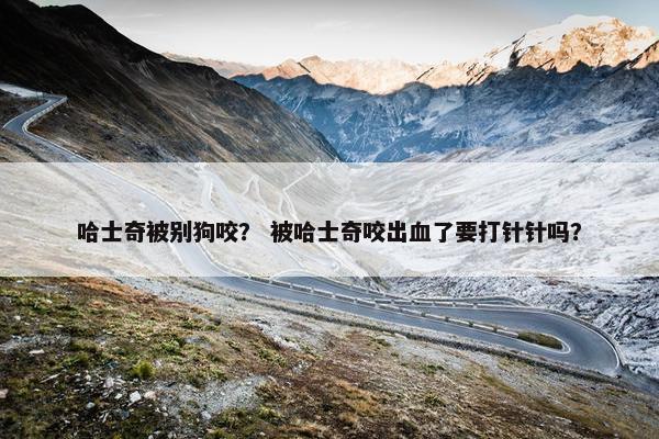 哈士奇被别狗咬？ 被哈士奇咬出血了要打针针吗？