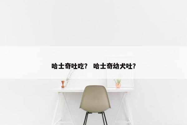 哈士奇吐吃？ 哈士奇幼犬吐？