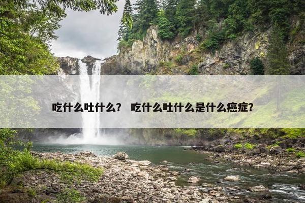 吃什么吐什么？ 吃什么吐什么是什么癌症？