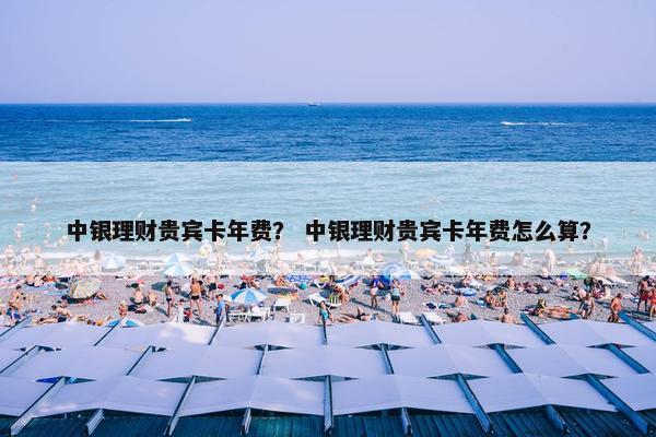 中银理财贵宾卡年费？ 中银理财贵宾卡年费怎么算？