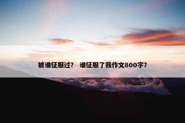 被谁征服过？ 谁征服了我作文800字？