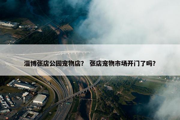淄博张店公园宠物店？ 张店宠物市场开门了吗？