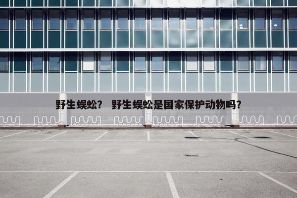 野生蜈蚣？ 野生蜈蚣是国家保护动物吗？